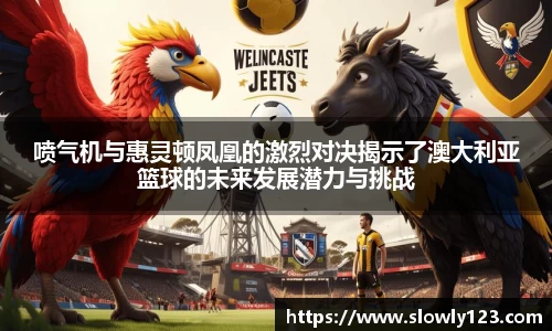 喷气机与惠灵顿凤凰的激烈对决揭示了澳大利亚篮球的未来发展潜力与挑战
